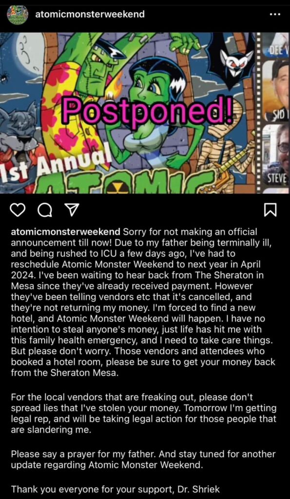 atomicmonsterweekend Sorry for not making an official announcement till now! Due to my father being terminally ill, and being rushed to ICU a few days ago, l've had to reschedule Atomic Monster Weekend to next year in April 2024. I've been waiting to hear back from The Sheraton in Mesa since they've already received payment. However they've been telling vendors etc that it's cancelled, and they're not returning my money. I'm forced to find a new hotel, and Atomic Monster Weekend will happen. I have no intention to steal anyone's money, just life has hit me with this family health emergency, and I need to take care things. But please don't worry. Those vendors and attendees who booked a hotel room, please be sure to get your money back from the Sheraton Mesa. For the local vendors that are freaking out, please don't spread lies that l've stolen your money. Tomorrow I'm getting legal rep, and will be taking legal action for those people that are slandering me. Please say a prayer for my father. And stay tuned for another update regarding Atomic Monster Weekend. Thank you everyone for your support, Dr. Shriek